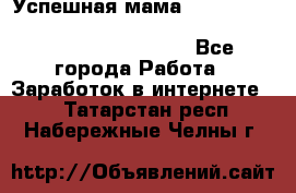  Успешная мама                                                                 - Все города Работа » Заработок в интернете   . Татарстан респ.,Набережные Челны г.